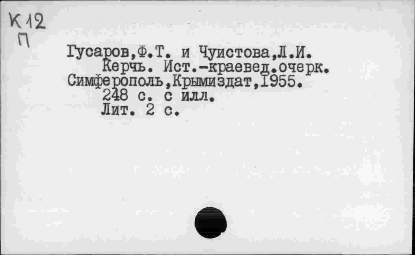 ﻿w п
Гусаров,Ф.T. и Чуистова,Л.И.
Керчь. Ист.-краевед.очерк Симферополь,Крымиздат,1955.
248 с. с илл.
Лит. 2 с.